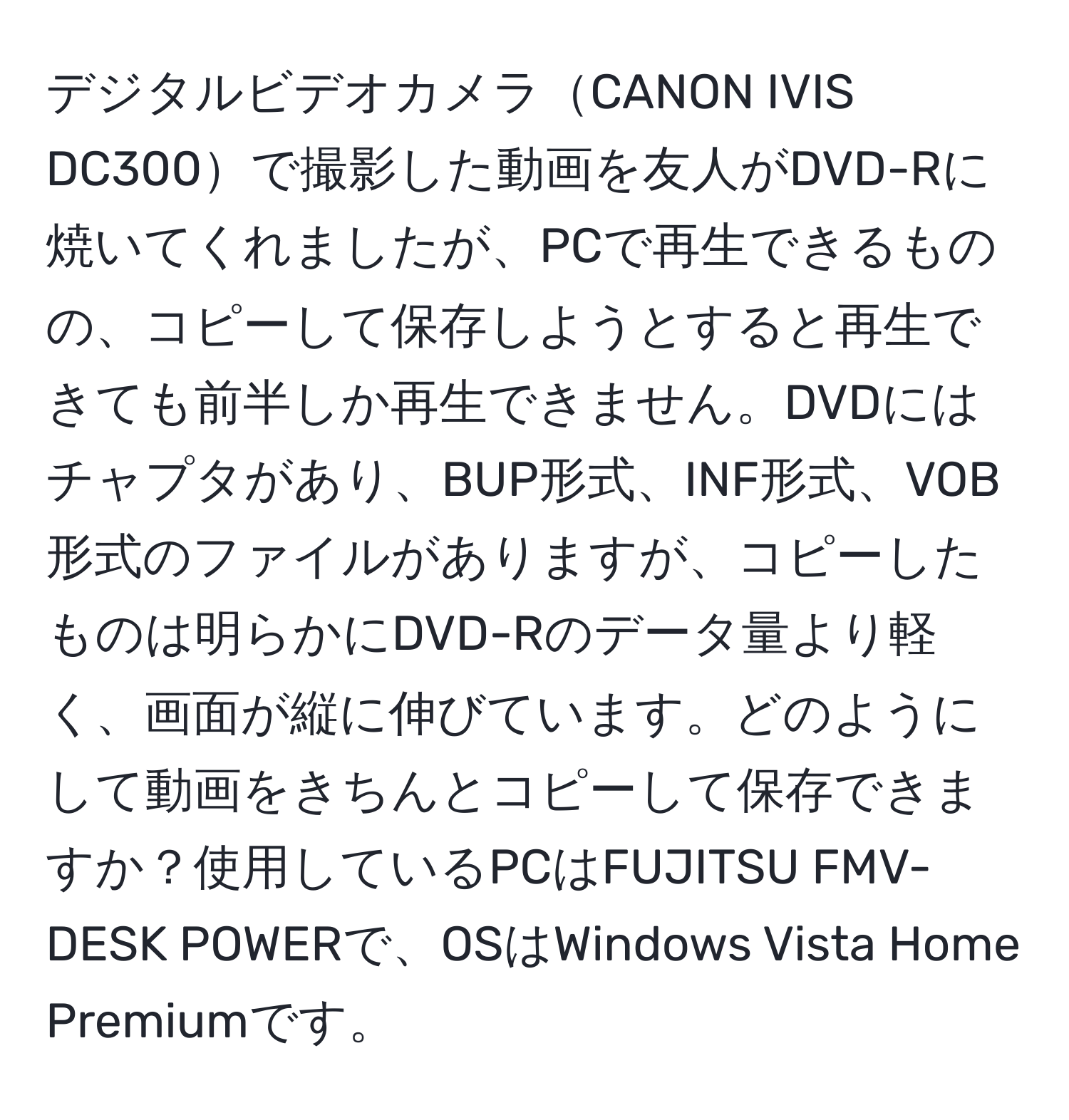 デジタルビデオカメラCANON IVIS DC300で撮影した動画を友人がDVD-Rに焼いてくれましたが、PCで再生できるものの、コピーして保存しようとすると再生できても前半しか再生できません。DVDにはチャプタがあり、BUP形式、INF形式、VOB形式のファイルがありますが、コピーしたものは明らかにDVD-Rのデータ量より軽く、画面が縦に伸びています。どのようにして動画をきちんとコピーして保存できますか？使用しているPCはFUJITSU FMV-DESK POWERで、OSはWindows Vista Home Premiumです。