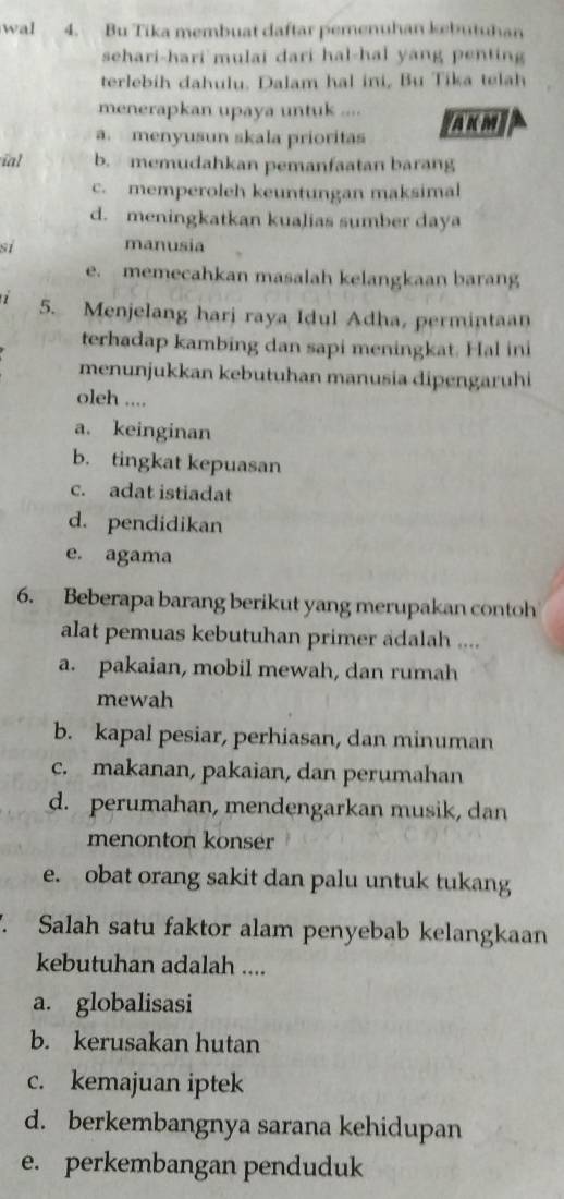 wal 4. Bu Tika membuat daftar pemenuhan kebutuhan
sehari-hari mulai dari hal-hal yang penting
terlebih dahulu. Dalam hal ini, Bu Tika telah
menerapkan upaya untuk ....
a. menyusun skala prioritas Akm
ial b. memudahkan pemanfaatan barang
c. memperoleh keuntungan maksimal
d. meningkatkan kualias sumber daya
si manusia
e. memecahkan masalah kelangkaan barang
5. Menjelang hari raya Idul Adha, permintaan
terhadap kambing dan sapi meningkat. Hal ini
menunjukkan kebutuhan manusia dipengaruhi
oleh ....
a. keinginan
b. tingkat kepuasan
c. adat istiadat
d. pendidikan
e. agama
6. Beberapa barang berikut yang merupakan contoh
alat pemuas kebutuhan primer adalah ....
a. pakaian, mobil mewah, dan rumah
mewah
b. kapal pesiar, perhiasan, dan minuman
c. makanan, pakaian, dan perumahan
d. perumahan, mendengarkan musik, dan
menonton konser
e. obat orang sakit dan palu untuk tukang
. Salah satu faktor alam penyebab kelangkaan
kebutuhan adalah ....
a. globalisasi
b. kerusakan hutan
c. kemajuan iptek
d. berkembangnya sarana kehidupan
e. perkembangan penduduk