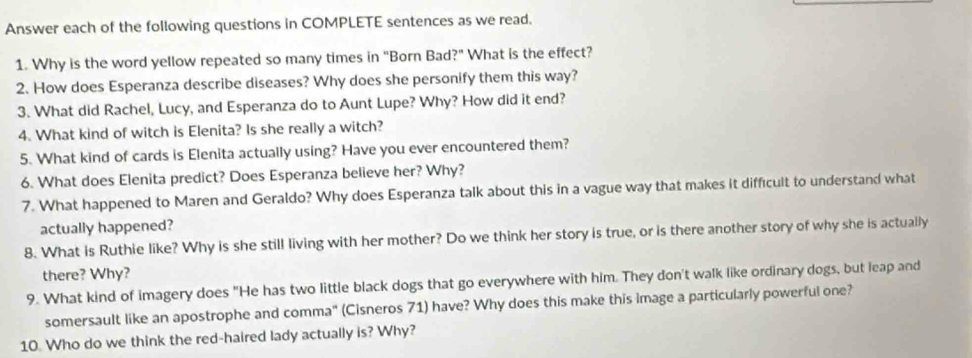 Answer each of the following questions in COMPLETE sentences as we read. 
1. Why is the word yellow repeated so many times in "Born Bad?" What is the effect? 
2. How does Esperanza describe diseases? Why does she personify them this way? 
3. What did Rachel, Lucy, and Esperanza do to Aunt Lupe? Why? How did it end? 
4. What kind of witch is Elenita? Is she really a witch? 
5. What kind of cards is Elenita actually using? Have you ever encountered them? 
6. What does Elenita predict? Does Esperanza believe her? Why? 
7. What happened to Maren and Geraldo? Why does Esperanza talk about this in a vague way that makes it difficult to understand what 
actually happened? 
8. What is Ruthie like? Why is she still living with her mother? Do we think her story is true, or is there another story of why she is actually 
there? Why? 
9. What kind of imagery does "He has two little black dogs that go everywhere with him. They don't walk like ordinary dogs, but leap and 
somersault like an apostrophe and comma" (Cisneros 71) have? Why does this make this image a particularly powerful one? 
10. Who do we think the red-haired lady actually is? Why?