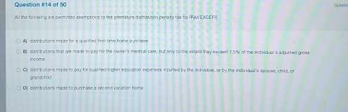 of 50
Questic
All the following are permitted exemptions to the premature distribution penalty tax for IRAs EXCEPT
A distributions made for a qualifed first-time home purchase
B) distribusions that are made to pay for the owner's medical care, but only to the extent they exceed 7.5% of the individual s adjusted gross
income
C) distribusions made to pay for qualified higher education expenses incumed by the individual, or by the indiviqual'a apouse, child, or
grandchild
1 distributions made to purchase a second vacation home