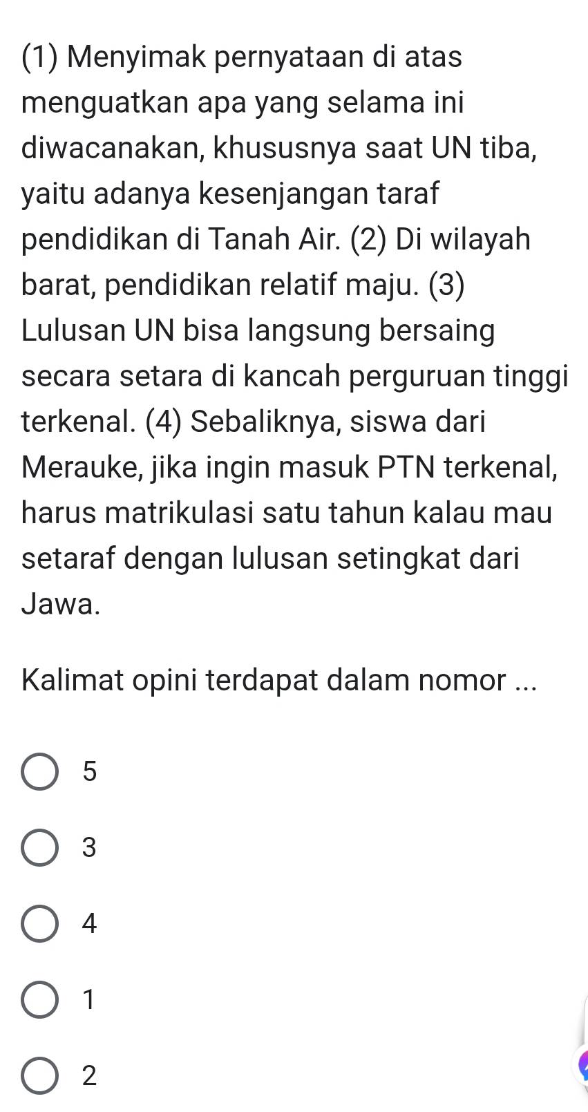 (1) Menyimak pernyataan di atas
menguatkan apa yang selama ini
diwacanakan, khususnya saat UN tiba,
yaitu adanya kesenjangan taraf
pendidikan di Tanah Air. (2) Di wilayah
barat, pendidikan relatif maju. (3)
Lulusan UN bisa langsung bersaing
secara setara di kancah perguruan tinggi
terkenal. (4) Sebaliknya, siswa dari
Merauke, jika ingin masuk PTN terkenal,
harus matrikulasi satu tahun kalau mau
setaraf dengan lulusan setingkat dari
Jawa.
Kalimat opini terdapat dalam nomor ...
5
3
4
1
2