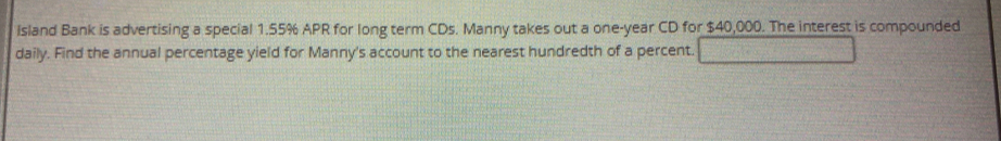 Island Bank is advertising a special 1.55% APR for long term CDs. Manny takes out a one-year CD for $40,000. The interest is compounded 
daily. Find the annual percentage yield for Manny's account to the nearest hundredth of a percent.