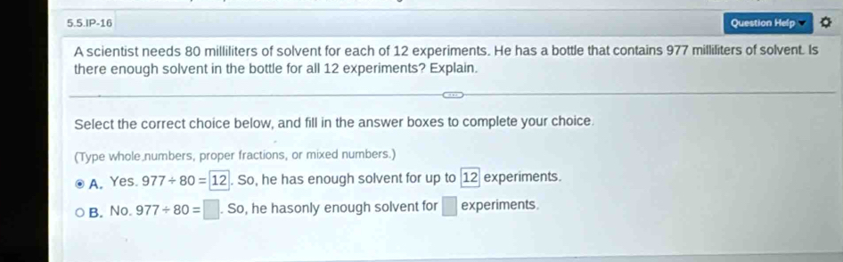 5.5.IP-16 Question Help
A scientist needs 80 milliliters of solvent for each of 12 experiments. He has a bottle that contains 977 milliliters of solvent. Is
there enough solvent in the bottle for all 12 experiments? Explain.
Select the correct choice below, and fill in the answer boxes to complete your choice.
(Type whole numbers, proper fractions, or mixed numbers.)
A. Yes. 977/ 80=12. So, he has enough solvent for up to 12 experiments.
B. No. 977/ 80=□. So, he hasonly enough solvent for □ experiments