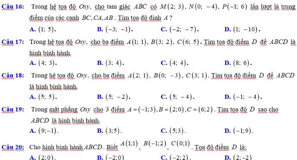 Trong hệ tọa độ Oxy, cho tam giác ABC có M(2;3), N(0;-4), P(-1;6) ần lượt là trung
điểm của các cạnh BC,CA, AB. Tìm tọa độ định A ?
A. (1;5). B. (-3;-1). C. (-2;-7). D. (1;-10). 
Câu 17: Trong hệ tọa độ Oxy, cho ba điểm A(1;1), B(3;2), C(6;5). Tìm tọa độ điểm D đễ ABCD là
hình bình hành
A. (4;3). B. (3;4). C. (4;4). D. (8;6). 
Câu 18: Trong hệ tọa độ Oxy, cho ba điểm A(2;1), B(0;-3), C(3;1). Tìm tọa độ điểm D để ABCD
là hình bình hành.
A. (5;5). B. (5;-2). C. (5;-4). D. (-1;-4). 
Câu 19: Trong mặt phẳng Oxy cho 3 điểm A=(-1;3), B=(2;0), C=(6;2). Tìm tọa độ D sao cho
ABCD là hình bình hành.
A. (9;-1). B. (3;5). C. (5;3). D. (-1;9). 
Câu 20: Cho hình bình hành ABCD. Biết A(1;1), B(-1;2), C(0;1) Toa độ điểm D là:
A. (2:0). B. (-2:0) C. (-2:2). D. (2:-2)