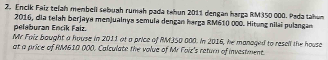 Encik Faiz telah menbeli sebuah rumah pada tahun 2011 dengan harga RM350 000. Pada tahun 
2016, dia telah berjaya menjualnya semula dengan harga RM610 000. Hitung nilai pulangan 
pelaburan Encik Faiz. 
Mr Faiz bought a house in 2011 at a price of RM350 000. In 2016, he managed to resell the house 
at a price of RM610 000. Calculate the value of Mr Faiz’s return of investment.