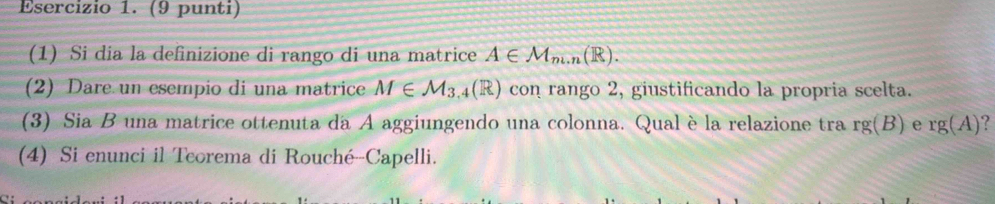 (9 punti) 
(1) Si dia la definizione di rango di una matrice A∈ M_m.n(R). 
(2) Dare un esempio di una matrice M∈ M_3.4(R) con rango 2, giustificando la propria scelta. 
(3) Sia B una matrice ottenuta da A aggiungendo una colonna. Qualè la relazione tra rg(B) e rg(A)
(4) Si enunci il Tcorema di Rouché-Capelli.