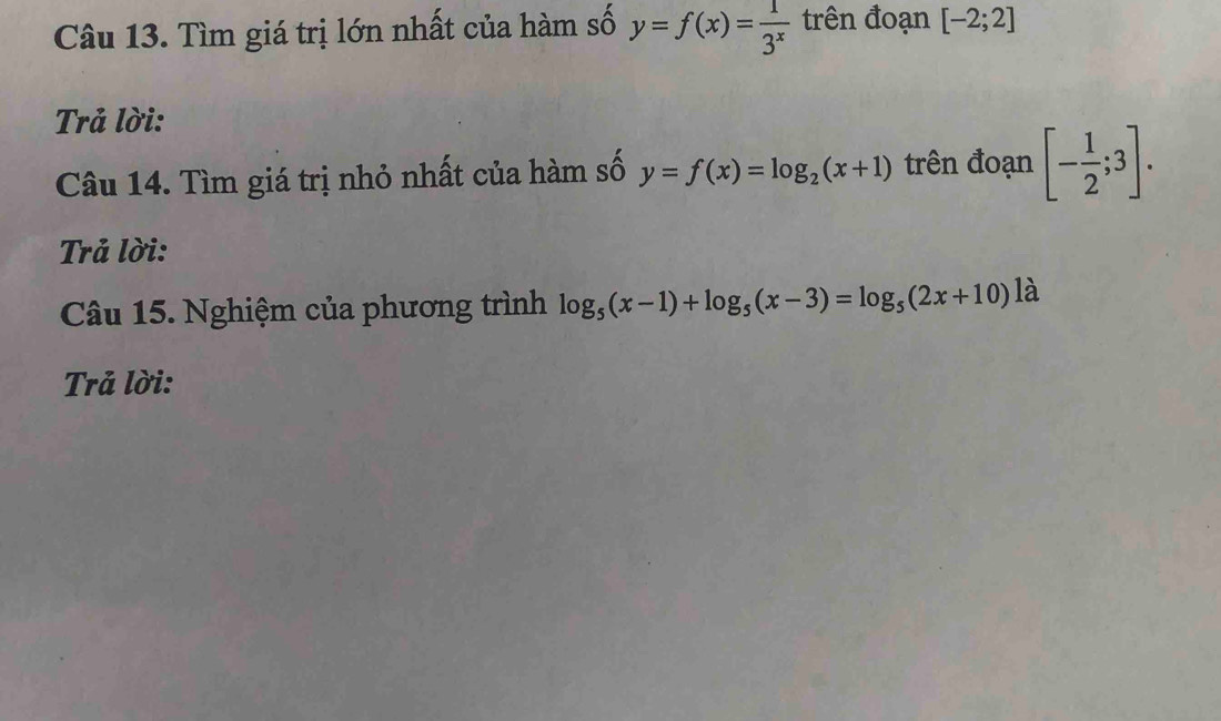 Tìm giá trị lớn nhất của hàm số y=f(x)= 1/3^x  trên đoạn [-2;2]
Trả lời: 
Câu 14. Tìm giá trị nhỏ nhất của hàm số y=f(x)=log _2(x+1) trên đoạn [- 1/2 ;3]. 
Trả lời: 
Câu 15. Nghiệm của phương trình log _5(x-1)+log _5(x-3)=log _5(2x+10) là 
Trả lời: