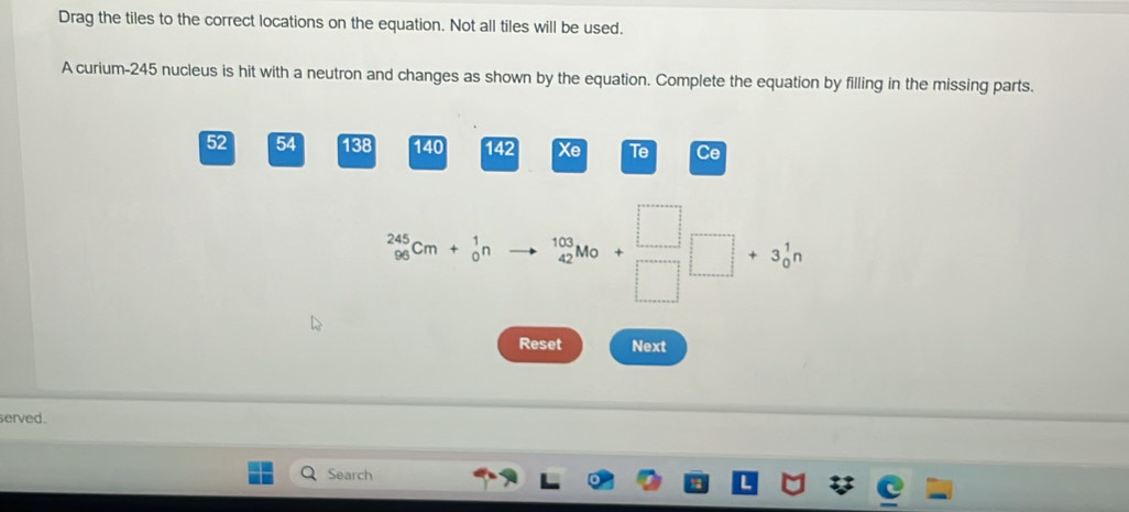 Drag the tiles to the correct locations on the equation. Not all tiles will be used. 
A curium- 245 nucleus is hit with a neutron and changes as shown by the equation. Complete the equation by filling in the missing parts.
52 54 138 140 142 Xe Te Ce
_(96)^(245)Cm+_0^(1n _4)5^((10)M_0)+_□ □ +3_0^1n
Reset Next 
served. 
Search