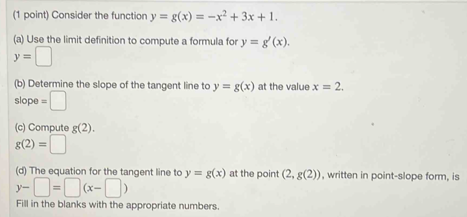 Consider the function y=g(x)=-x^2+3x+1. 
(a) Use the limit definition to compute a formula for y=g'(x).
y=□
(b) Determine the slope of the tangent line to y=g(x) at the value x=2. 
slope =□
(c) Compute g(2).
g(2)=□
(d) The equation for the tangent line to y=g(x) at the point (2,g(2)) , written in point-slope form, is
y-□ =□ (x-□ )
Fill in the blanks with the appropriate numbers.