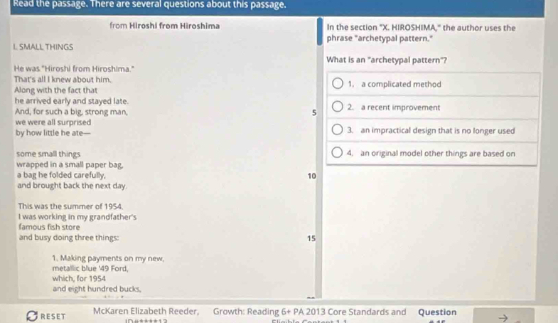 Read the passage. There are several questions about this passage.
from Hiroshi from Hiroshima In the section "X. HIROSHIMA," the author uses the
phrase "archetypal pattern."
L. SMALL THINGS
What is an "archetypal pattern"?
He was "Hiroshi from Hiroshima."
That's all I knew about him.
Along with the fact that 1. a complicated method
he arrived early and stayed late. 2. a recent improvement
And, for such a big, strong man,
5
we were all surprised 3. an impractical design that is no longer used
by how little he ate—
some small things 4. an original model other things are based on
wrapped in a small paper bag.
a bag he folded carefully. 10
and brought back the next day.
This was the summer of 1954.
I was working in my grandfather's
famous fish store
and busy doing three things:
15
1. Making payments on my new,
metallic blue ' 49 Ford,
which, for 1954
and eight hundred bucks,
RESET McKaren Elizabeth Reeder, Growth: Reading 6+PA2013 Core Standards and Question