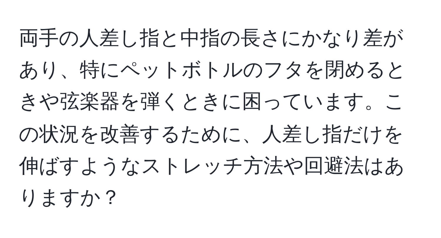 両手の人差し指と中指の長さにかなり差があり、特にペットボトルのフタを閉めるときや弦楽器を弾くときに困っています。この状況を改善するために、人差し指だけを伸ばすようなストレッチ方法や回避法はありますか？