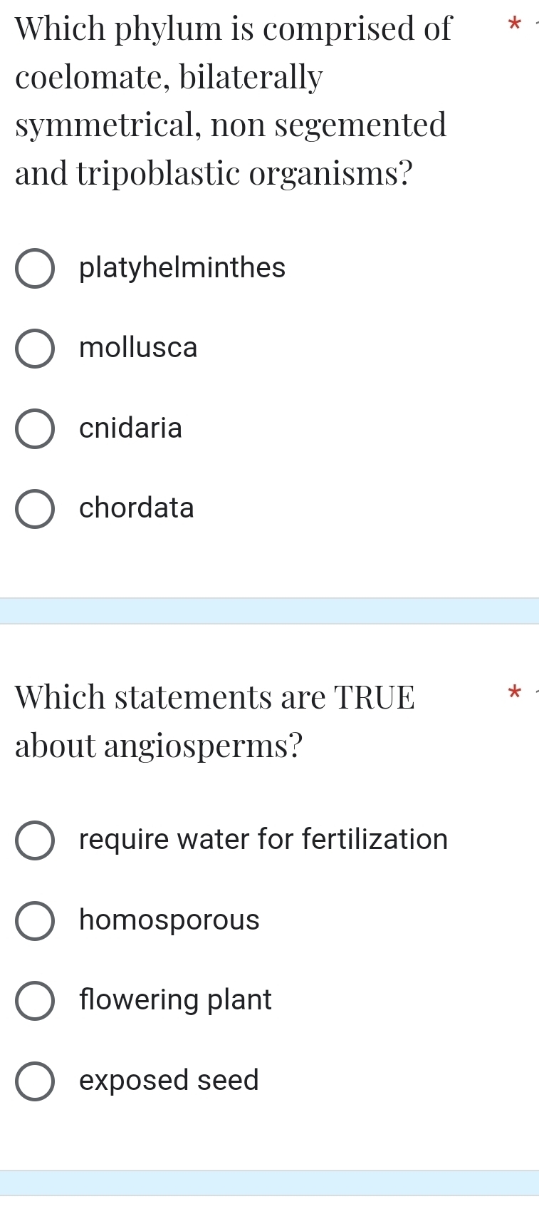 Which phylum is comprised of *
coelomate, bilaterally
symmetrical, non segemented
and tripoblastic organisms?
platyhelminthes
mollusca
cnidaria
chordata
Which statements are TRUE
about angiosperms?
require water for fertilization
homosporous
flowering plant
exposed seed