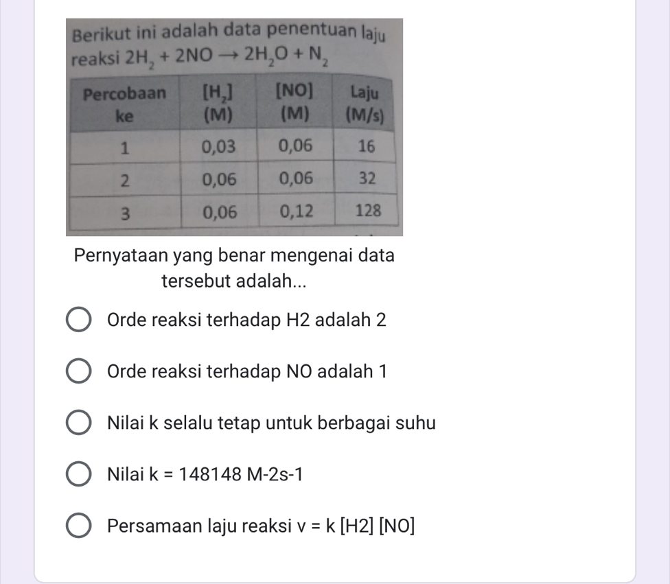 Berikut ini adalah data penentuan laju
reaksi 2H_2+2NOto 2H_2O+N_2
Pernyataan yang benar mengenai data
tersebut adalah...
Orde reaksi terhadap H2 adalah 2
Orde reaksi terhadap NO adalah 1
Nilai k selalu tetap untuk berbagai suhu
Nilai k=148148M-2s-1
Persamaan laju reaksi v=k[H2][NO]