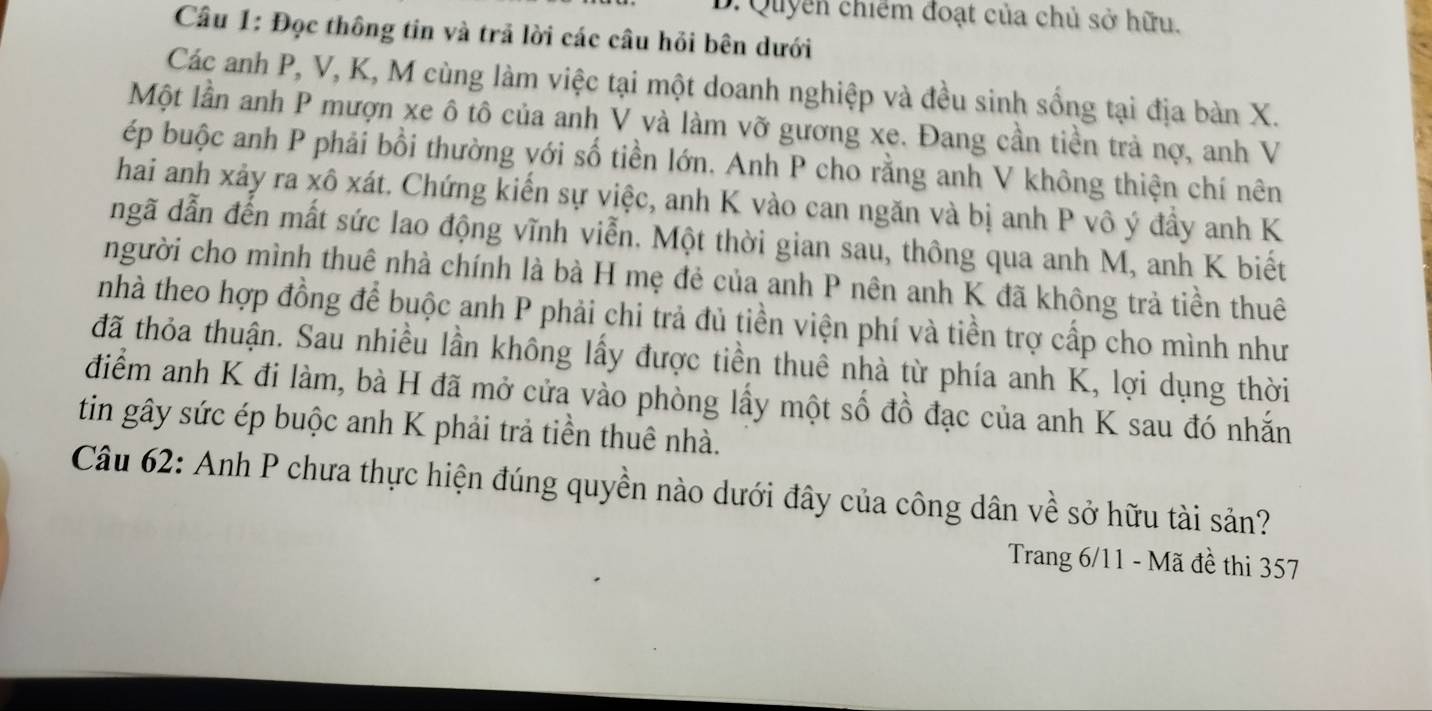 Quyển chiếm đoạt của chủ sở hữu. 
Câu 1: Đọc thông tin và trả lời các câu hỏi bên dưới 
Các anh P, V, K, M cùng làm việc tại một doanh nghiệp và đều sinh sống tại địa bàn X. 
Một lần anh P mượn xe ô tô của anh V và làm vỡ gương xe. Đang cần tiền trả nợ, anh V 
ép buộc anh P phải bồi thường với số tiền lớn. Anh P cho rằng anh V không thiện chí nên 
hai anh xảy ra xô xát. Chứng kiển sự việc, anh K vào can ngăn và bị anh P vô ý đầy anh K 
ngã dẫn đến mất sức lao động vĩnh viễn. Một thời gian sau, thông qua anh M, anh K biết 
người cho mình thuê nhà chính là bà H mẹ đẻ của anh P nên anh K đã không trả tiền thuê 
nhà theo hợp đồng để buộc anh P phải chi trả đủ tiền viện phí và tiền trợ cấp cho mình như 
đã thỏa thuận. Sau nhiều lần không lấy được tiền thuê nhà từ phía anh K, lợi dụng thời 
điểm anh K đi làm, bà H đã mở cửa vào phòng lấy một số đồ đạc của anh K sau đó nhắn 
tin gây sức ép buộc anh K phải trả tiền thuê nhà. 
Câu 62: Anh P chưa thực hiện đúng quyền nào dưới đây của công dân về sở hữu tài sản? 
Trang 6/11 - Mã đề thi 357