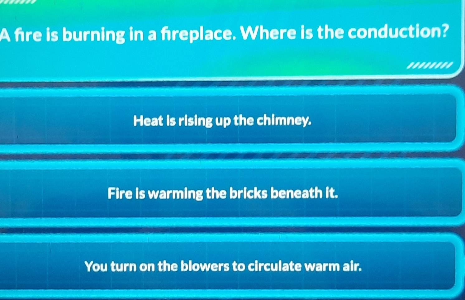 A fire is burning in a freplace. Where is the conduction?
........
Heat is rising up the chimney.
Fire is warming the bricks beneath it.
You turn on the blowers to circulate warm air.