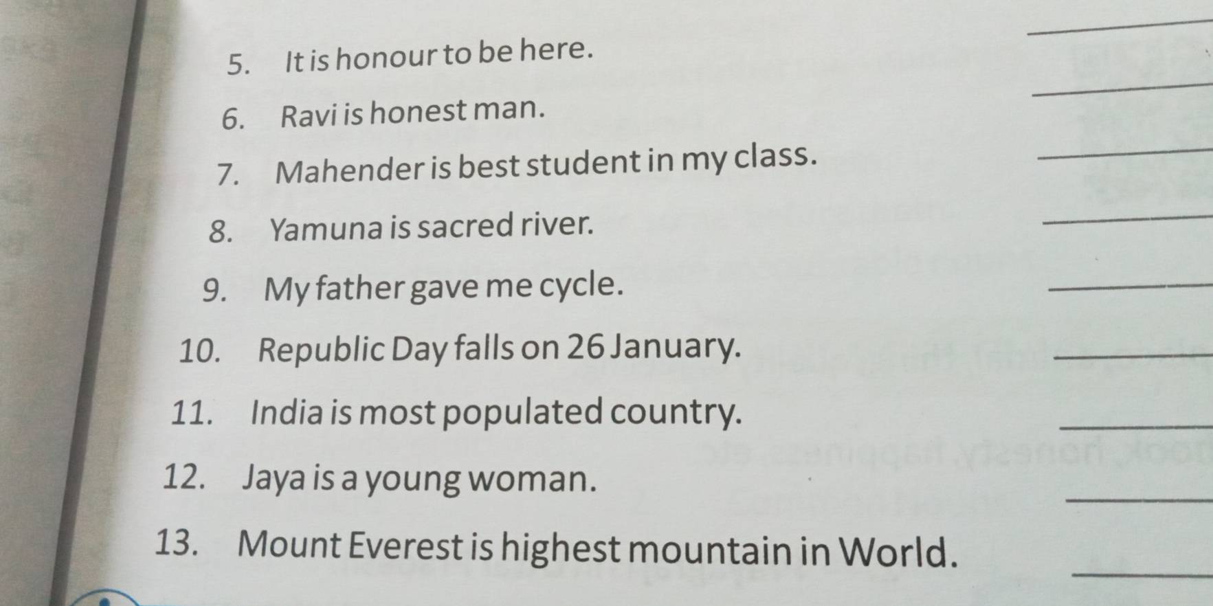 It is honour to be here. 
_ 
6. Ravi is honest man. 
7. Mahender is best student in my class. 
_ 
8. Yamuna is sacred river. 
_ 
9. My father gave me cycle. 
_ 
10. Republic Day falls on 26 January. 
_ 
11. India is most populated country. 
_ 
12. Jaya is a young woman. 
_ 
_ 
13. Mount Everest is highest mountain in World.