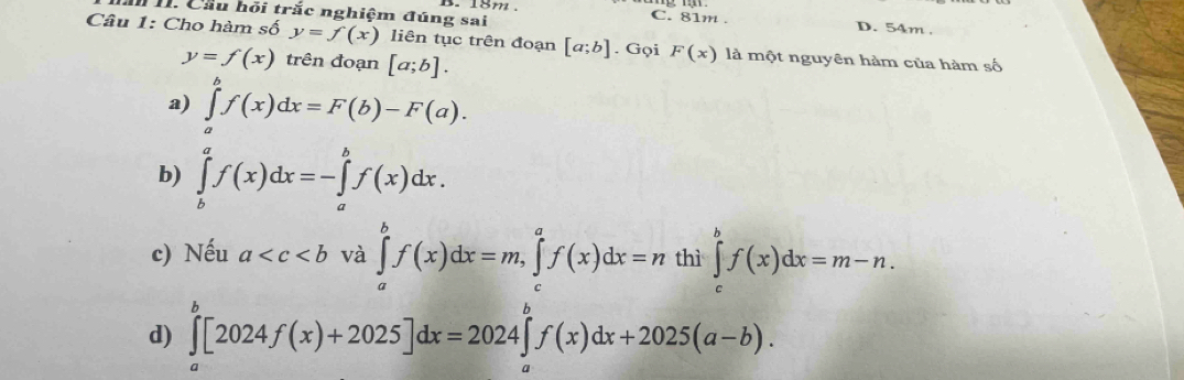 Cầu hỏi trắc nghiệm đúng sai
B. 18m C. 81m. D. 54m
Câu 1: Cho hàm số y=f(x) liên tục trên đoạn [a;b]. Gọi F(x) là một nguyên hàm của hàm số
y=f(x) trên đoạn [a;b].
a) ∈tlimits _a^bf(x)dx=F(b)-F(a).
b) ∈tlimits _b^af(x)dx=-∈tlimits _a^bf(x)dx.
c) Nếu a và ∈tlimits _a^bf(x)dx=m, ∈tlimits _c^af(x)dx=n thì ∈tlimits _c^bf(x)dx=m-n.
d) ∈tlimits _a^b[2024f(x)+2025]dx=2024∈tlimits _a^bf(x)dx+2025(a-b).