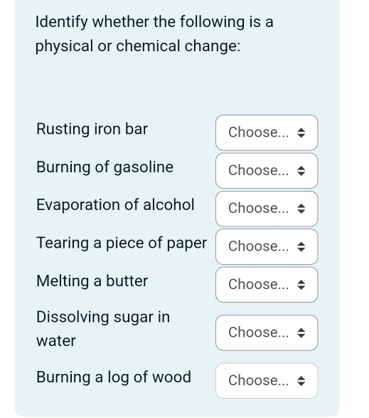 Identify whether the following is a 
physical or chemical change: 
Rusting iron bar Choose... 
Burning of gasoline Choose... 
Evaporation of alcohol Choose... 
Tearing a piece of paper Choose... 
Melting a butter Choose... 
Dissolving sugar in 
Choose... 
water 
Burning a log of wood Choose...