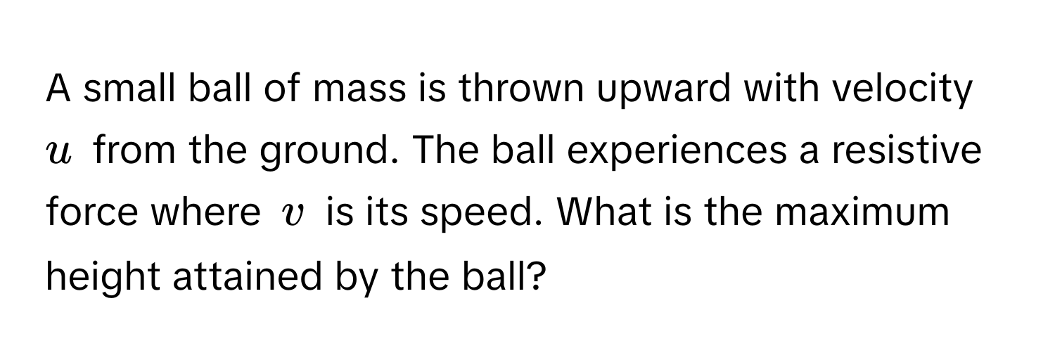 A small ball of mass is thrown upward with velocity $u$ from the ground. The ball experiences a resistive force where $v$ is its speed. What is the maximum height attained by the ball?