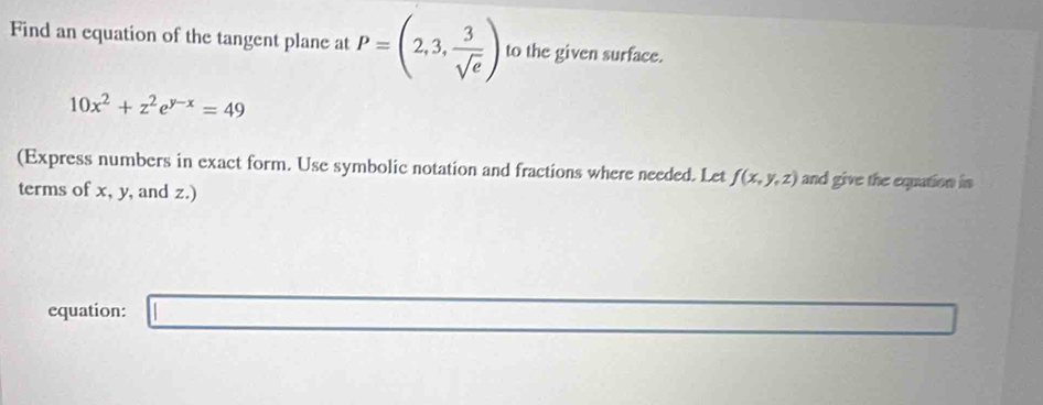 Find an equation of the tangent plane at P=(2,3, 3/sqrt(e) ) to the given surface.
10x^2+z^2e^(y-x)=49
(Express numbers in exact form. Use symbolic notation and fractions where needed. Let f(x,y,z) and give the equation in 
terms of x, y, and z.) 
equation: □ x_1=△ CDO