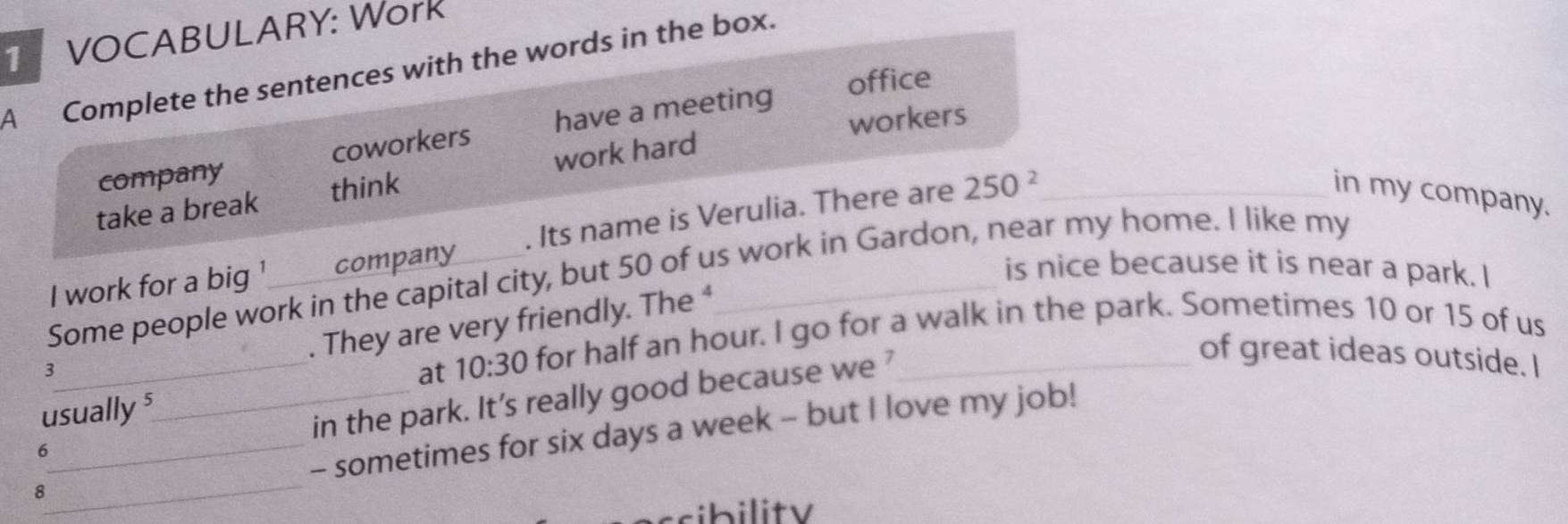 VOCABULARY: Work 
A Complete the sentences with the words in the box. 
office 
workers 
company coworkers have a meeting 
take a break think work hard 
I work for a big ' company , Its name is Verulia. There are 250^2 _ 
in my company. 
is nice because it is near a park. I 
Some people work in the capital city, but 50 of us work in Gardon, near my home. I like my 
. They are very friendly. The ⁴ 
usually s at 10:30 for half an hour. I go for a walk in the park. Sometimes 10 or 15 of us 
3 
in the park. It’s really good because we ’ 
of great ideas outside. I 
8__ _- sometimes for six days a week - but I love my job! 
6 
ssibility