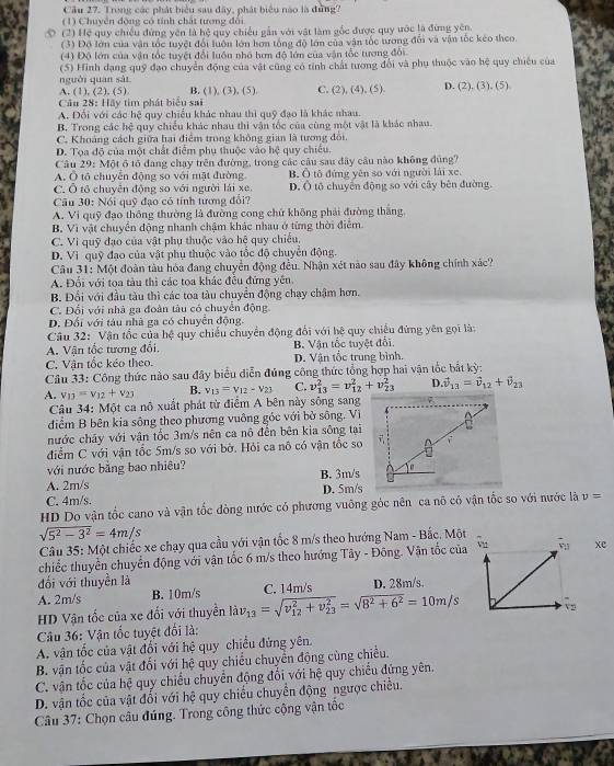 Cầu 27. Trong các phát biểu sau đây, phát biểu nào là đứng
(1) Chuyên động có tính chất tượng đổi
o  (2) Hệ quy chiều đứng yên là hệ quy chiếu gẫn với vật làm sốc được quy ước là đừng yên.
(3) Độ lớn của vận tốc tuyệt đổi luớn lớn hơn tổng độ lớn của văn tốc tương đối và vận tốc kéo theo.
(4) Độ lớn của vận tốc tuyệt đổi luôn nhỏ hơm độ lớn của vận tốc tương đổi
nguời quan sái (5) Hình dạng quỹ đạo chuyển động của vật cũng có tính chất tương đổi và phụ thuộc vào hệ quy chiêu của
A. (1), (2), (5) B. (1), (3), (5). C. (2), (4), (5). D. (2), (3), (5)
Câu 28: Hãy tim phát biểu sai
A. Đổi với các hệ quy chiều khác nhau thi quỹ đạo là khác nhau
B. Trong các hệ quy chiều khác nhau thì vận tốc của cùng một vật là khác nhau.
C. Khoảng cách giữa hai điểm trong không gian là tương đổi.
D. Tọa độ của một chất điểm phụ thuộc vào hệ quy chiếu.
Câu 29: Một ô tổ đang chạy trên đường, trong các câu sau đây câu nào không đùng?
A. Ô tổ chuyển động so với mật đường. B. Ô tô đứng yên so với người lái xe.
C. Ô tổ chuyển động so với người lái xe. Đ. Ô tộ chuyển động so với cây bên đường.
Câu 30: Nói quỹ đạo có tính tương đổi?
A. Vi quỹ đạo thông thường là đường cong chứ không phải đường thắng
B. Vì vật chuyển động nhanh chậm khác nhau ở từng thời điểm
C. Vì quỹ đạo của vật phụ thuộc vào hệ quy chiếu,
D. Vì quỹ đạo của vật phụ thuộc vào tốc độ chuyển động.
Câu 31: Một đoàn tàu hóa đang chuyển động đều. Nhận xét nào sau đây không chính xác?
A. Đối với toa tàu thì các toa khác đều đứng yên.
B. Đổi với đầu tàu thì các toa tàu chuyển động chạy chậm hơn.
C. Đổi với nhà ga đoàn tàu có chuyển động
D. Đối với tàu nhà ga có chuyển động.
Câu 32: Vận tốc của hệ quy chiếu chuyển động đổi với hệ quy chiếu đứng yên gọi là:
A. Vận tốc tương đổi, B. Vận tốc tuyệt đổi.
C. Vận tốc kéo theo. D. Vận tốc trung bình.
Câu 33: Công thức nào sau đây biểu diễn đúng công thức tổng hợp hai vận tốc bắt kỳ:
A. v_13=v_12+v_23 B. v_13=v_12-v_23 C. v_(13)^2=v_(12)^2+v_(23)^2 D. vector v_13=vector v_12+vector v_23
Câu 34: Một ca nô xuất phát từ điểm A bên này sông sang
diểm B bên kia sông theo phương vuông góc với bở sông. Vì
nước cháy với vận tốc 3m/s nên ca nô đễn bên kia sông tại
điểm C với vận tốc 5m/s so với bờ. Hỏi ca nô có vận tốc so 
với nước bằng bao nhiêu?
A. 2m/s B. 3m/s
C. 4m/s. D. 5m/s
HD Do vận tốc cano và vận tốc đòng nước có phương vuông góc nên ca nô có vận tốc so với nước là v=
sqrt(5^2-3^2)=4m/s
Câu 35: Một chiếc xe chạy qua cầu với vận tốc 8 m/s theo hướng Nam - Bắc. Một
chiếc thuyển chuyển động với vận tốc 6 m/s theo hướng Tây - Đông. Vận tốc củaxe
đổi với thuyền là
A. 2m/s B. 10m/s D. 28m/s.
HD Vận tốc của xe đối với thuyền ldv_13=sqrt (v_12)^2+v_(23)^2=sqrt(8^2+6^2)=10m/s C. 14m/s
Câu 36: Vận tốc tuyệt đối là:
A. vận tốc của vật đổi với hệ quy chiều đứng yên
B. vận tốc của vật đối với hệ quy chiều chuyển động cùng chiều.
C. vận tốc của hệ quy chiếu chuyển động đổi với hệ quy chiếu đứng yên.
D. vận tốc của vật đổi với hệ quy chiều chuyển động ngược chiều.
Câu 37: Chọn câu đúng. Trong công thức cộng vận tốc