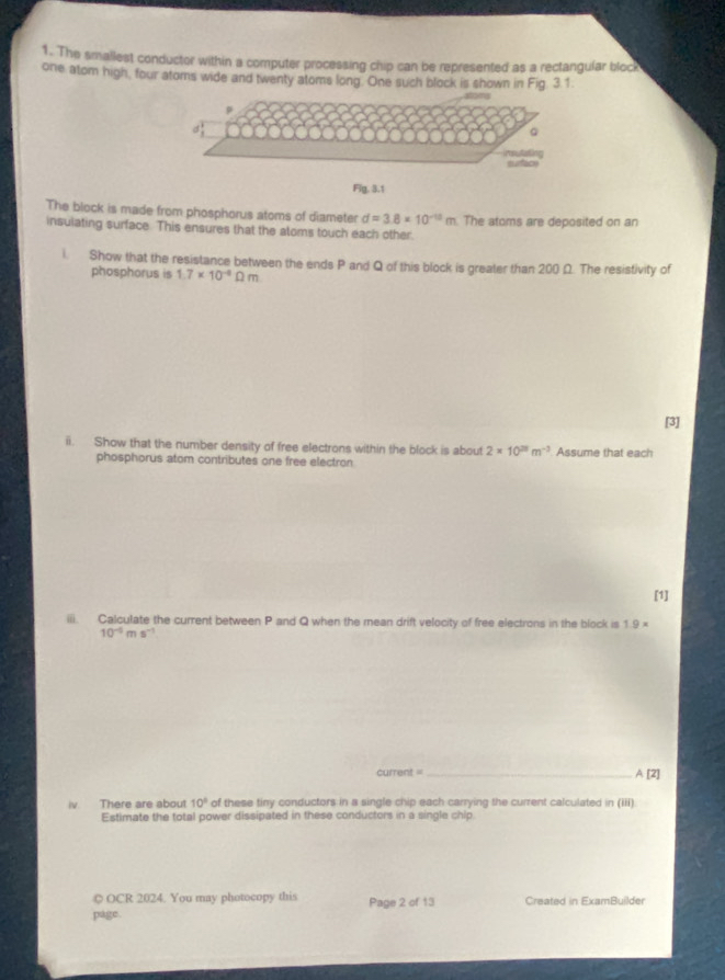 The smallest conductor within a computer processing chip can be represented as a rectangular block 
one atom high, four atoms wide and twenty atoms long. One such block is shown in Fig. 3.1. 
imsutating suface 
Fg. 3.1 
The block is made from phosphorus atoms of diameter d=3.8* 10^(-10)m The atoms are deposited on an 
insulating surface. This ensures that the atoms touch each other 
Show that the resistance between the ends P and Q of this block is greater than 200 Ω. The resistivity of 
phosphorus is 1.7* 10^(-4)Omega m
[3] 
ii. Show that the number density of free electrons within the block is about 2* 10^(28)m^(-3) Assume that each 
phosphorus atom contributes one free electron 
[1] 
iii. Calculate the current between P and Q when the mean drift velocity of free electrons in the block is 1.9 ×
10^(-5) ms
current = _A [2] 
iv. There are about 10^8 of these tiny conductors in a single chip each carrying the current calculated in (iii) 
Estimate the total power dissipated in these conductors in a single chip. 
◎ OCR 2024. You may photocopy this 
page Page 2 of 13 Created in ExamBuilder