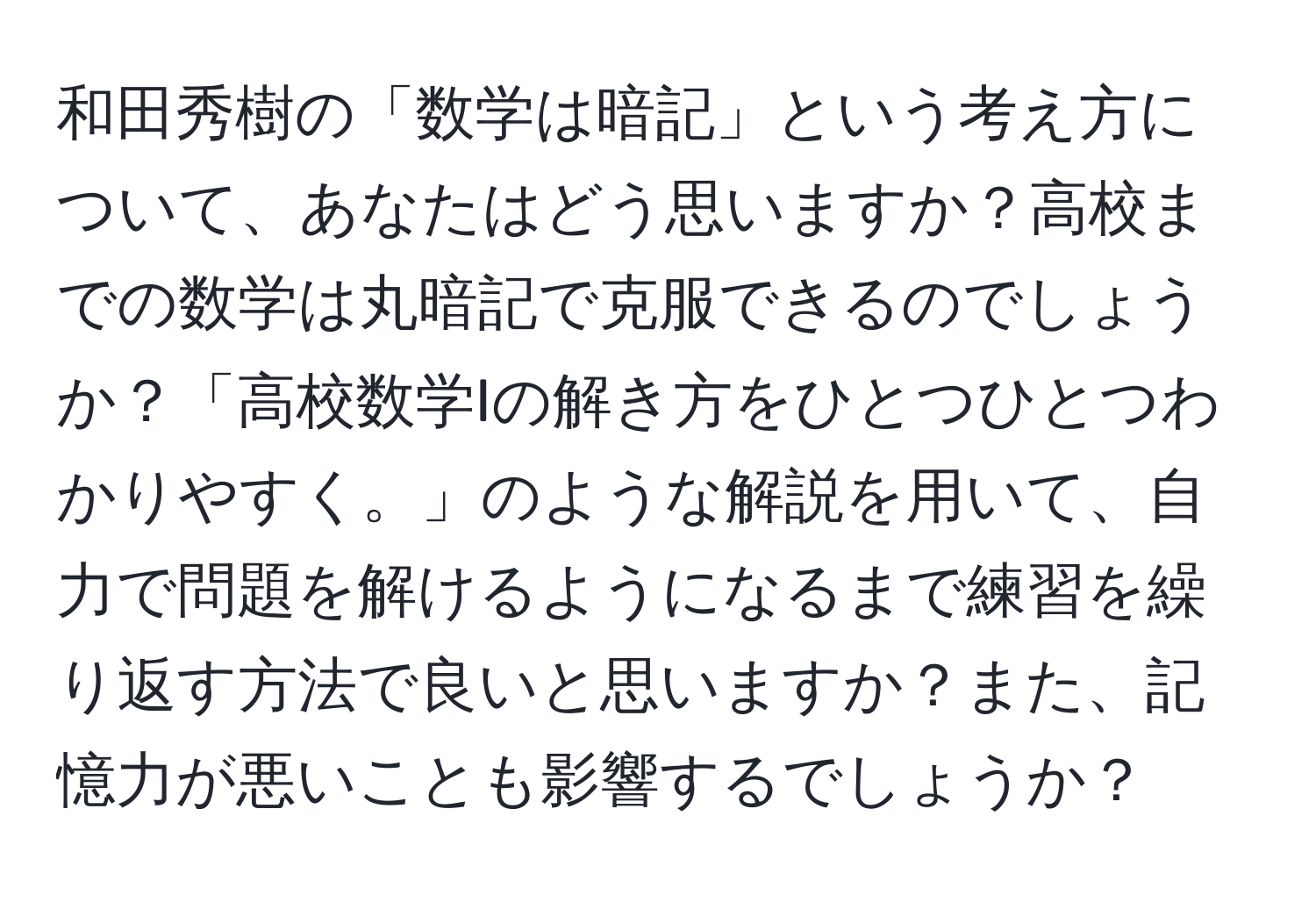 和田秀樹の「数学は暗記」という考え方について、あなたはどう思いますか？高校までの数学は丸暗記で克服できるのでしょうか？「高校数学Iの解き方をひとつひとつわかりやすく。」のような解説を用いて、自力で問題を解けるようになるまで練習を繰り返す方法で良いと思いますか？また、記憶力が悪いことも影響するでしょうか？