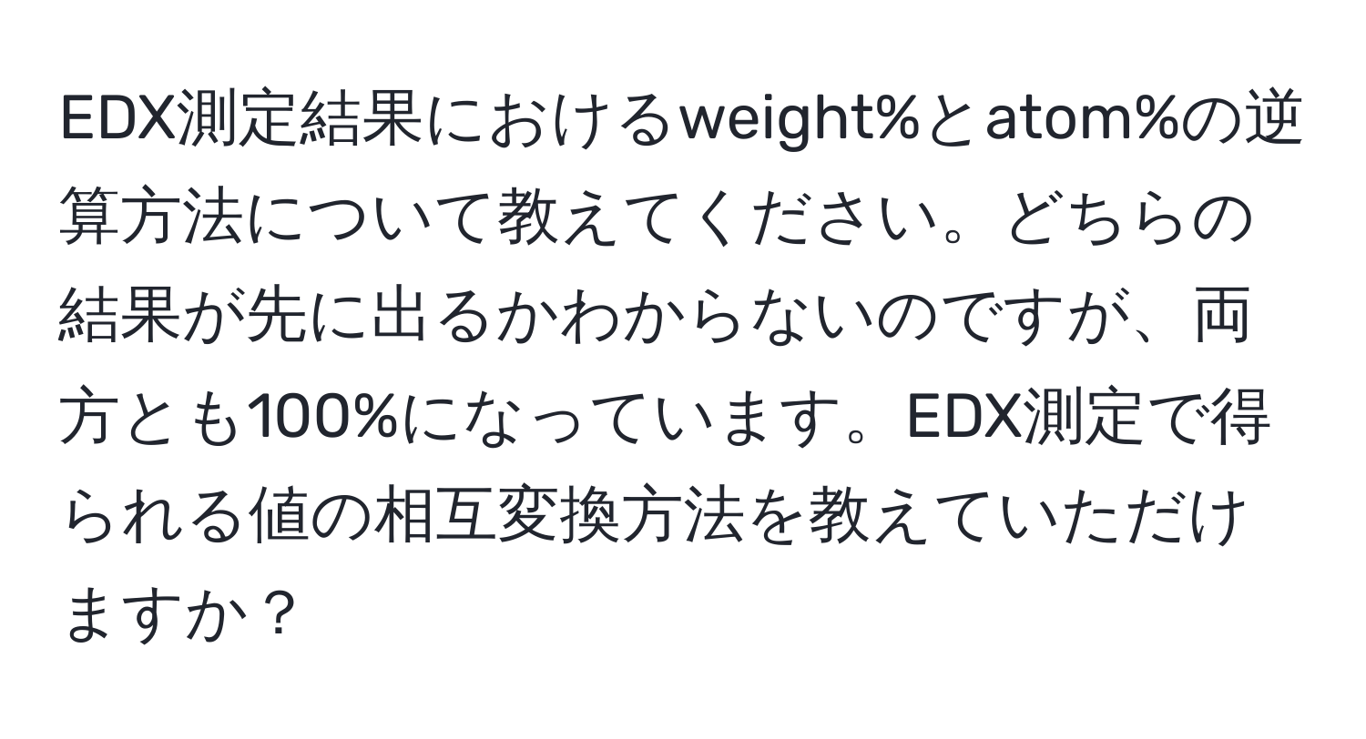 EDX測定結果におけるweight%とatom%の逆算方法について教えてください。どちらの結果が先に出るかわからないのですが、両方とも100%になっています。EDX測定で得られる値の相互変換方法を教えていただけますか？