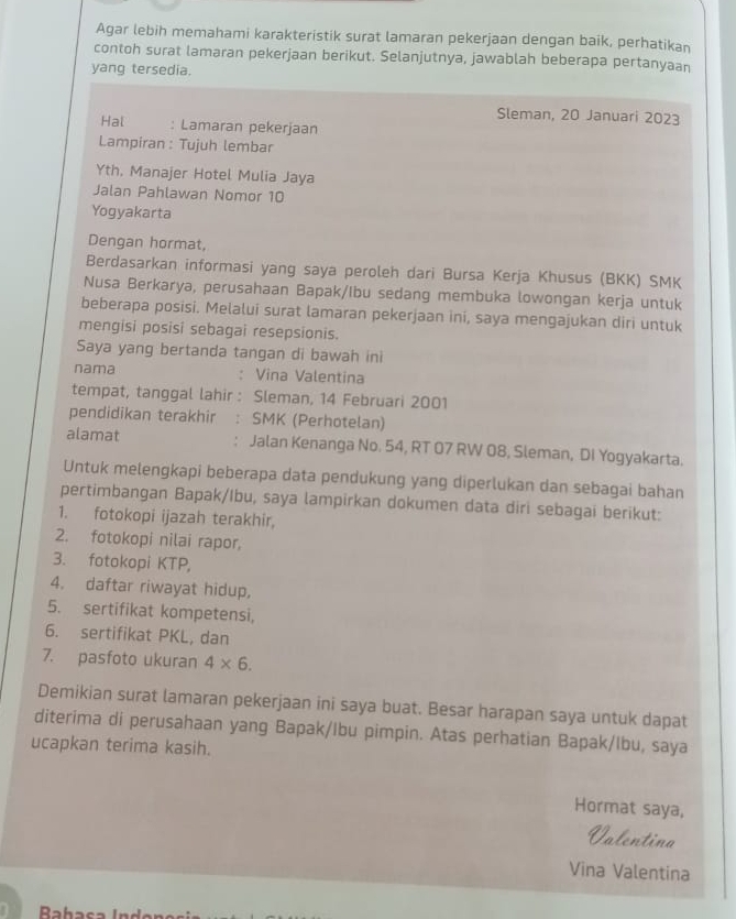 Agar lebih memahami karakteristik surat lamaran pekerjaan dengan baik, perhatikan
contoh surat lamaran pekerjaan berikut. Selanjutnya, jawablah beberapa pertanyaan
yang tersedia.
Sleman, 20 Januari 2023
Hal : Lamaran pekerjaan
Lampiran : Tujuh lembar
Yth, Manajer Hotel Mulia Jaya
Jalan Pahlawan Nomor 10
Yogyakarta
Dengan hormat,
Berdasarkan informasi yang saya peroleh dari Bursa Kerja Khusus (BKK) SMK
Nusa Berkarya, perusahaan Bapak/Ibu sedang membuka lowongan kerja untuk
beberapa posisi. Melalui surat lamaran pekerjaan ini, saya mengajukan diri untuk
mengisi posisi sebagai resepsionis.
Saya yang bertanda tangan di bawah ini
nama : Vina Valentina
tempat, tanggal lahir: Sleman, 14 Februari 2001
pendidikan terakhir : SMK (Perhotelan)
alamat . Jalan Kenanga No. 54, RT 07 RW 08, Sleman, DI Yogyakarta.
Untuk melengkapi beberapa data pendukung yang diperlukan dan sebagai bahan
pertimbangan Bapak/Ibu, saya lampirkan dokumen data diri sebagai berikut:
1. fotokopi ijazah terakhir,
2. fotokopi nilai rapor,
3. fotokopi KTP,
4. daftar riwayat hidup,
5. sertifikat kompetensi,
6. sertifikat PKL, dan
7. pasfoto ukuran 4* 6.
Demikian surat lamaran pekerjaan ini saya buat. Besar harapan saya untuk dapat
diterima di perusahaan yang Bapak/Ibu pimpin. Atas perhatian Bapak/lbu, saya
ucapkan terima kasih.
Hormat saya,
Valentina
Vina Valentina