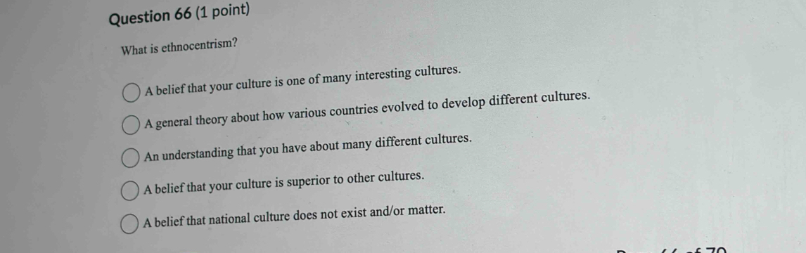 What is ethnocentrism?
A belief that your culture is one of many interesting cultures.
A general theory about how various countries evolved to develop different cultures.
An understanding that you have about many different cultures.
A belief that your culture is superior to other cultures.
A belief that national culture does not exist and/or matter.