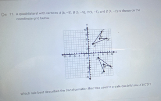 A quadrilateral with vertices A(6,-8),B(6,-5),C(9,-6) , and D(4,-2) is shown on the
coordinate grid below.
Which rule best describes the transformation that was used to create quadrilateral ABCD ?