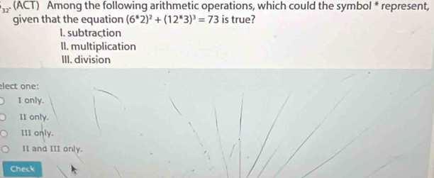 (ACT) Among the following arithmetic operations, which could the symbol * represent,
given that the equation (6^62)^2+(12^(ast)3)^3=73 is true?
I. subtraction
II. multiplication
III. division
elect one:
1 only.
II only.
III only.
II and III on|y.
Check