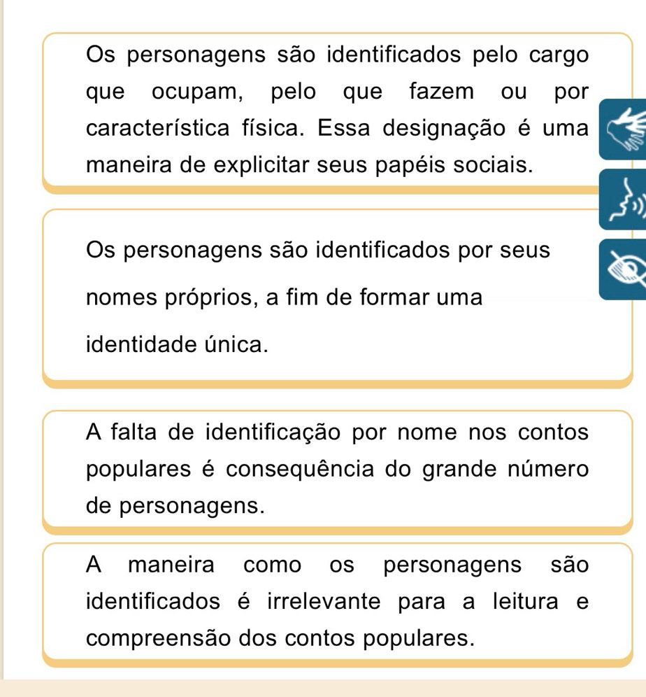 Os personagens são identificados pelo cargo
que ocupam, pelo que fazem ou por
característica física. Essa designação é uma
maneira de explicitar seus papéis sociais.
Os personagens são identificados por seus
nomes próprios, a fim de formar uma
identidade única.
A falta de identificação por nome nos contos
populares é consequência do grande número
de personagens.
A maneira como os personagens são
identificados é irrelevante para a leitura e
compreensão dos contos populares.