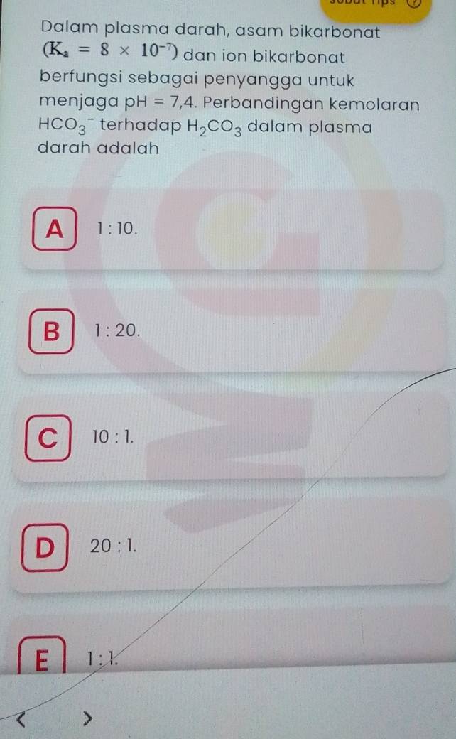 Dalam plasma darah, asam bikarbonat
(K_a=8* 10^(-7)) dan ion bikarbonat
berfungsi sebagai penyangga untuk
menjaga pH=7,4 Perbandingan kemolaran
HCO_3 terhadap H_2CO_3 dalam plasma
darah adalah
A 1:10.
B 1:20.
C 10:1.
D 20:1.
E 1:k