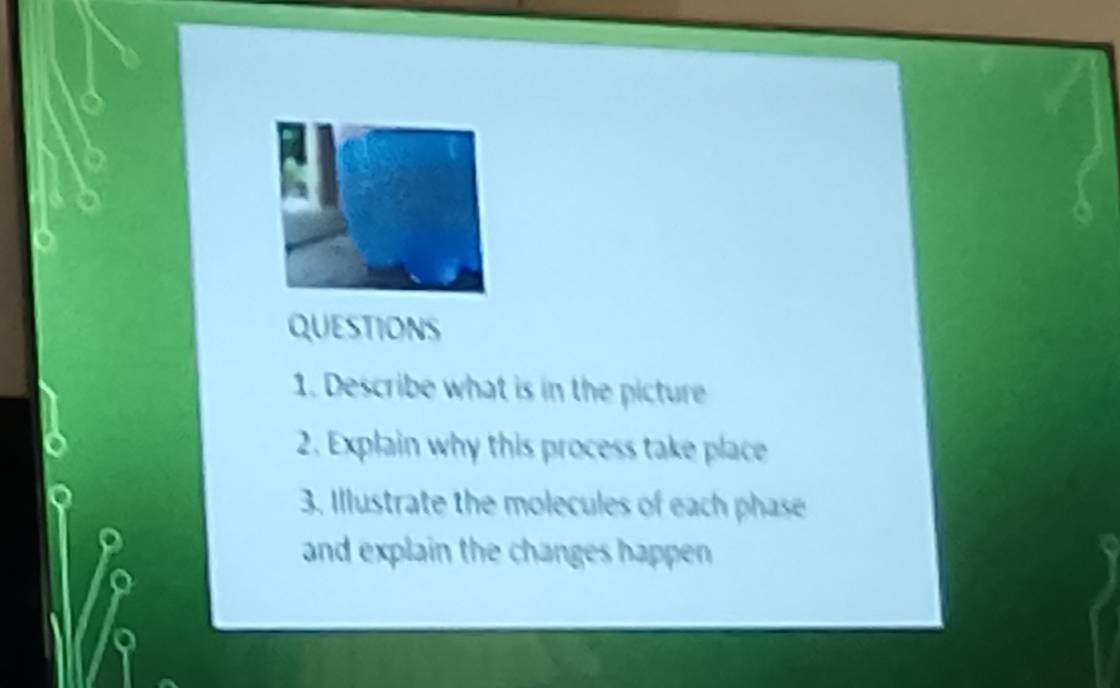 Describe what is in the picture 
2. Explain why this process take place 
3. Illustrate the molecules of each phase 
and explain the changes happen