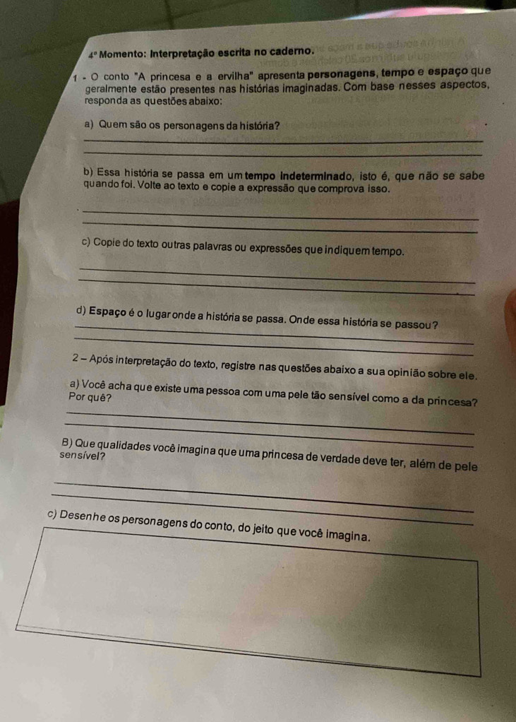 4° Momento: Interpretação escrita no caderno. 
1 - O conto "A princesa e a ervilha" apresenta personagens, tempo e espaço que 
geralmente estão presentes nas histórias imaginadas. Com base nesses aspectos, 
responda as questões abaixo: 
a) Quem são os personagens da história? 
_ 
_ 
b) Essa história se passa em um tempo indeterminado, isto é, que não se sabe 
quando foi. Volte ao texto e copie a expressão que comprova isso. 
_ 
_ 
c) Copie do texto outras palavras ou expressões que indiquem tempo. 
_ 
_ 
_ 
d) Espaço é o lugar onde a história se passa. Onde essa história se passou? 
_ 
2 - Após interpretação do texto, registre nas questões abaixo a sua opinião sobre ele. 
a) Você acha que existe uma pessoa com uma pele tão sensível como a da princesa? 
Por quê? 
_ 
_ 
sensível? B) Que qualidades você imagina que uma princesa de verdade deve ter, além de pele 
_ 
_ 
c) Desenhe os personagens do conto, do jeito que você imagina.