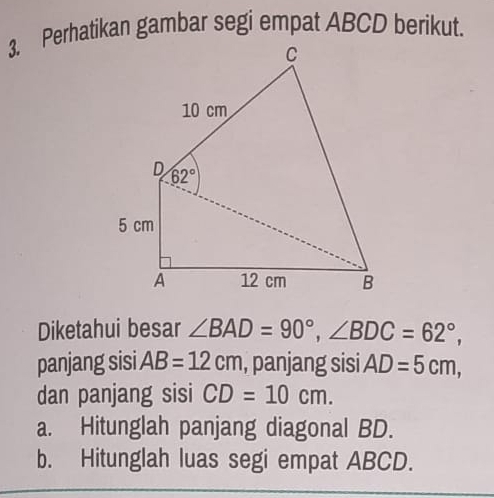 Diketahui besar ∠ BAD=90°,∠ BDC=62°,
panjang sisi AB=12cm , panjang sisi AD=5cm,
dan panjang sisi CD=10cm.
a. Hitunglah panjang diagonal BD.
b. Hitunglah luas segi empat ABCD.