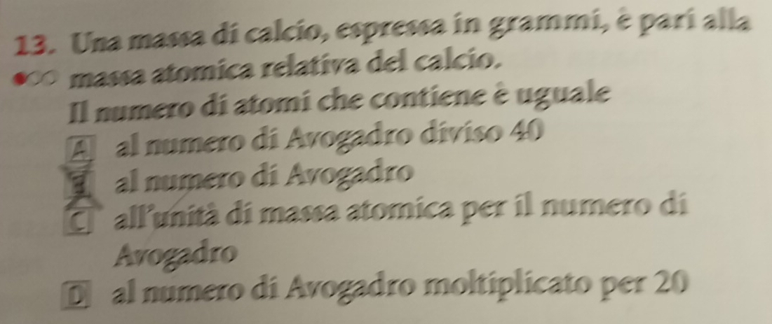 Una massa di calcio, espressa in grammi, è parí alla
a massa atomica relativa del calcio.
Il numero di atomi che contiene è uguale
A al numero di Avogadro díviso 40
al numero di Avogadro
E allunità di massa atomica per il numero di
Avogadro
Dal numero di Avogadro moltiplicato per 20