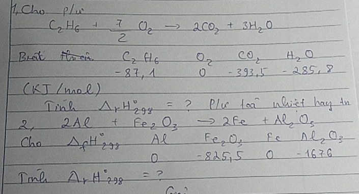 B, Cho pluc
C_2H_6+ 7/2 O_2to 2CO_2+3H_2O
Bret th C_2H_6 O_2CO_2H_2O
- 87, 1 0-393,5-285,8
(kJ/mol)
Ting Delta _1-H_(298)°= ? Plu toa uhiet hay in 
2, 2Ae+Fe_2O_3to 2Fe+Al_2O_3
Cho △ _fH_(298)°Al Fe_2O_3FeAl_2O_3
O -825,50-1676
Tme Delta _rH_(298)°= ? 
C?