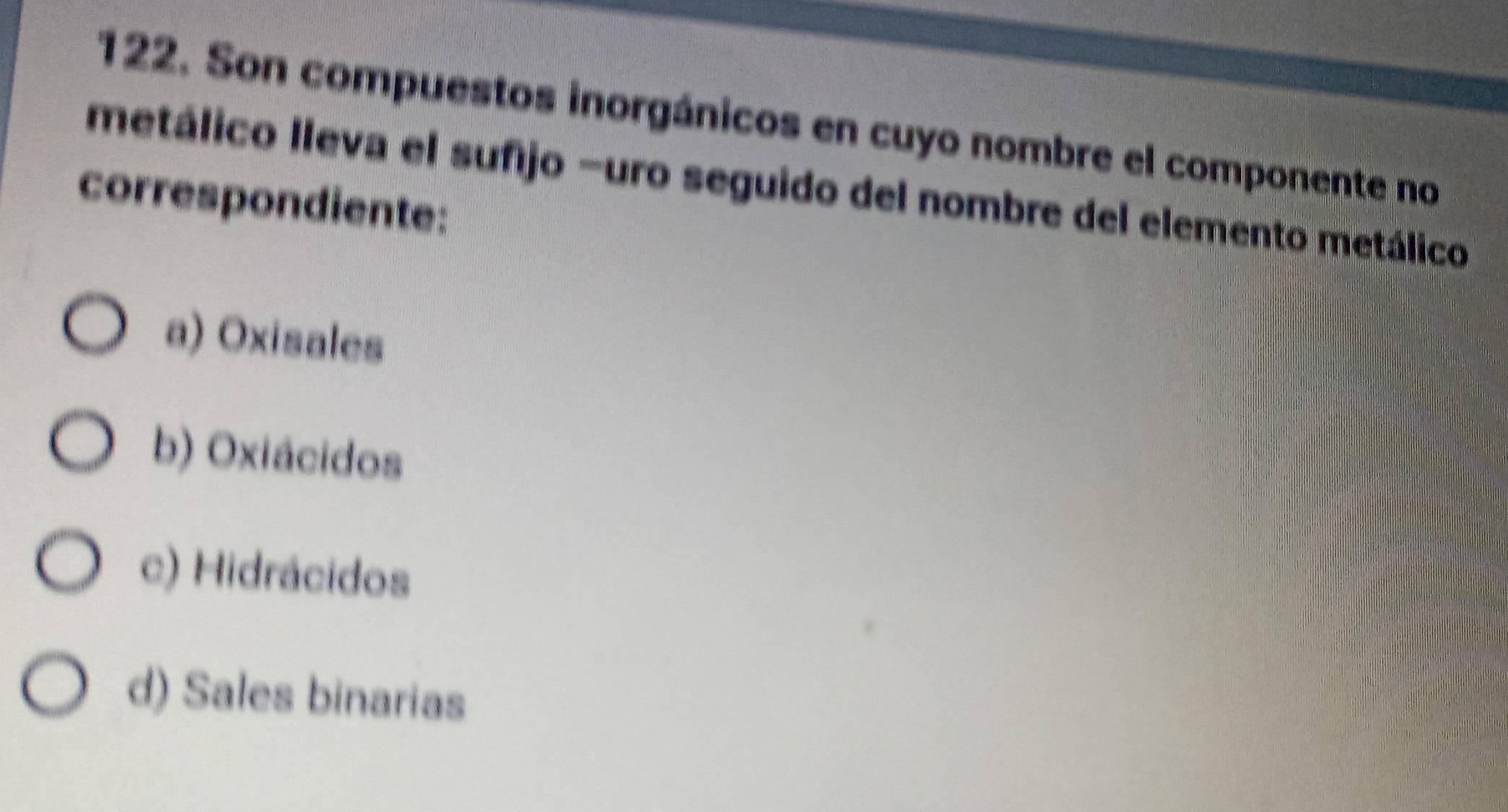 Son compuestos inorgánicos en cuyo nombre el componente no
metálico lleva el sufijo -uro seguido del nombre del elemento metálico
correspondiente:
a) Oxisales
b) Oxiácidos
c) Hidrácidos
d) Sales binarias