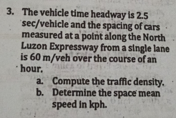 The vehicle time headway is 2.5
sec /vehicle and the spacing of cars 
measured at a point along the North 
Luzon Expressway from a single lane 
is 60 m/veh over the course of an
hour. 
a. Compute the traffic density. 
b. Determine the space mean 
speed in kph.