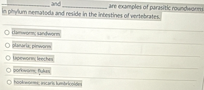 and_ are examples of parasitic roundworms
in phylum nematoda and reside in the intestines of vertebrates.
clamworm; sandworm
planaria; pinworm
tapeworm; leeches
porkworm; flukes
hookworms; ascaris lumbricoldes