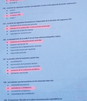 la onda O
134. ¿Cull de los signlentes eventos comesponde a la fase 0 del potencial de acción ventricular?;
onda P
Segnesto ?(
onda T complejo CRS
235. ¿Cull de los siguientes fenómenos es respensable de la duración del segmento PI?:
duración de la contracción auricular retardo en la conducción a nivel aurículo- ventriculan
velocidad de repolariración duración de la fase de meseta
136. La desaparición de la neda P en un trazo electrocardiográfico indicas
blogueo del har de His trastomo en la despolarización auricular
trastomos de la regolarización auricular
hipertrofía auricular hipertrofía ventricular izquierda
137. La presión arterial aumenta cuando hay: vasodilatación
hiperescitabilidad del seno carotídeo disminución de la presión venusa
fibrilación venitricular aumento de la resistencia periférica
138. Las uniones neuromusculares en los músculos lsos son:
solamente excitadoral
excitadoras e inhibidoras inicamente inhibidoras
modulariora de la inhibición
139. El transmisor liberado en la placa neuromuscular esquelética es: