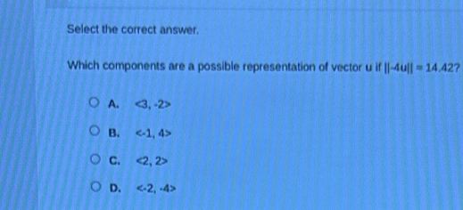 Select the correct answer.
Which components are a possible representation of vector u if ||-4u||=14.42 ?
A. e° , -2>
B.
C. <2.2>
D. 5