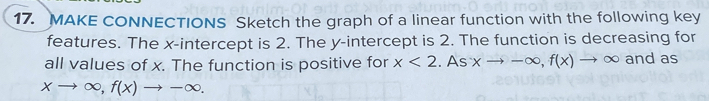 MAKE CONNECTIONS Sketch the graph of a linear function with the following key 
features. The x-intercept is 2. The y-intercept is 2. The function is decreasing for 
all values of x. The function is positive for x<2</tex> . Asxto -∈fty , f(x)to ∈fty and as
xto ∈fty , f(x)to -∈fty.