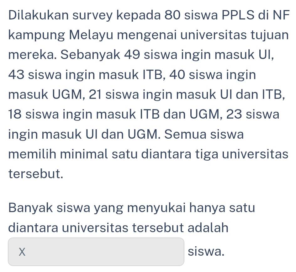 Dilakukan survey kepada 80 siswa PPLS di NF 
kampung Melayu mengenai universitas tujuan 
mereka. Sebanyak 49 siswa ingin masuk UI,
43 siswa ingin masuk ITB, 40 siswa ingin 
masuk UGM, 21 siswa ingin masuk UI dan ITB,
18 siswa ingin masuk ITB dan UGM, 23 siswa 
ingin masuk UI dan UGM. Semua siswa 
memilih minimal satu diantara tiga universitas 
tersebut. 
Banyak siswa yang menyukai hanya satu 
diantara universitas tersebut adalah
X siswa.