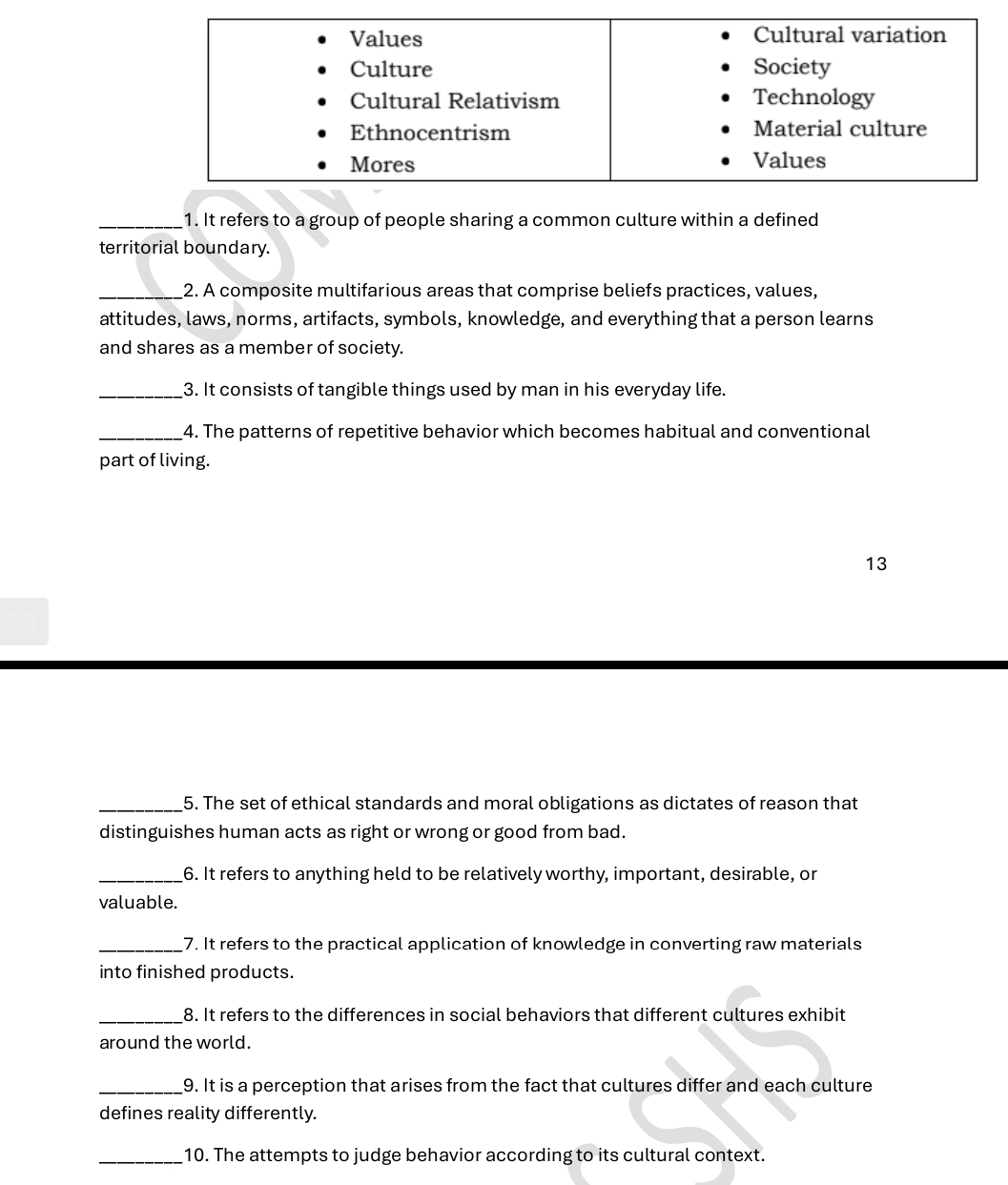 It refers to a group of people sharing a common culture within a defined 
territorial boundary. 
_2. A composite multifarious areas that comprise beliefs practices, values, 
attitudes, laws, norms, artifacts, symbols, knowledge, and everything that a person learns 
and shares as a member of society. 
_3. It consists of tangible things used by man in his everyday life. 
_4. The patterns of repetitive behavior which becomes habitual and conventional 
part of living. 
13 
_5. The set of ethical standards and moral obligations as dictates of reason that 
distinguishes human acts as right or wrong or good from bad. 
_6. It refers to anything held to be relatively worthy, important, desirable, or 
valuable. 
_7. It refers to the practical application of knowledge in converting raw materials 
into finished products. 
_8. It refers to the differences in social behaviors that different cultures exhibit 
around the world. 
_9. It is a perception that arises from the fact that cultures differ and each culture 
defines reality differently. 
_10. The attempts to judge behavior according to its cultural context.