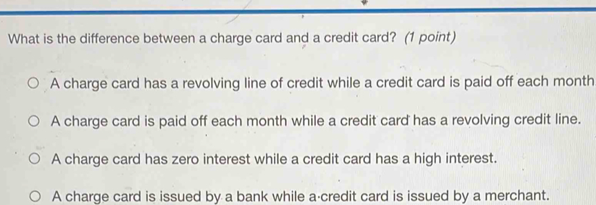 What is the difference between a charge card and a credit card? (1 point)
A charge card has a revolving line of credit while a credit card is paid off each month
A charge card is paid off each month while a credit card has a revolving credit line.
A charge card has zero interest while a credit card has a high interest.
A charge card is issued by a bank while a credit card is issued by a merchant.