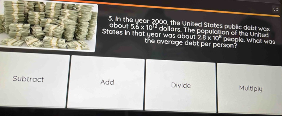 In the year 2000, the United States public debt was 
about 5.6* 10^(12) dollars. The population of the United 
States in that year was about 2.8* 10^8 people. What was 
the average debt per person? 
Subtract Multiply 
Add Divide